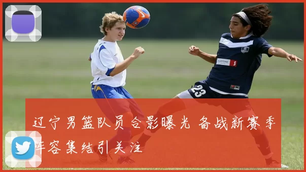 辽宁男篮队员合影曝光 备战新赛季阵容集结引关注