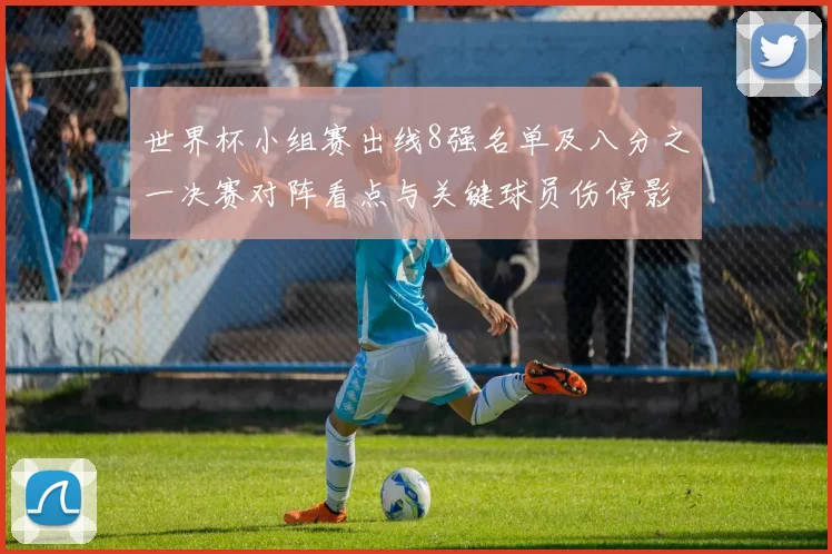 世界杯小组赛出线8强名单及八分之一决赛对阵看点与关键球员伤停影响